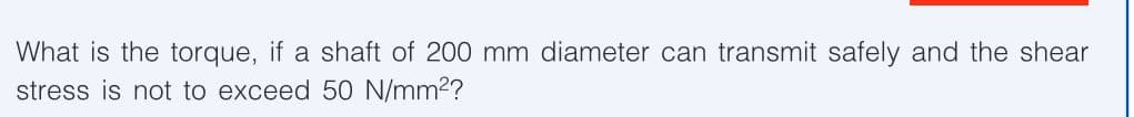 What is the torque, if a shaft of 200 mm diameter can transmit safely and the shear
stress is not to exceed 50 N/mm²?