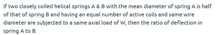 If two closely coiled helical springs A & B with the mean diameter of spring A is half
of that of spring B and having an equal number of active coils and same wire
diameter are subjected to a same axial load of W, then the ratio of deflection in
spring A to B.