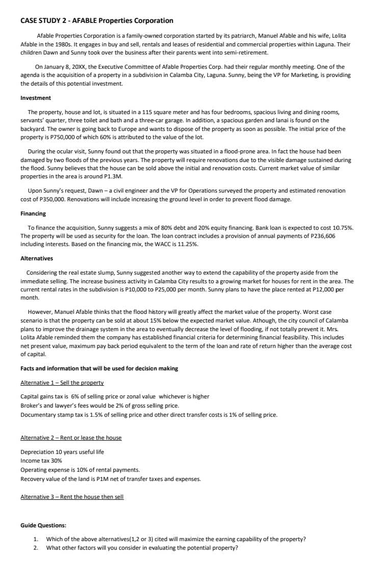 CASE STUDY 2 - AFABLE Properties Corporation
Afable Properties Corporation is a family-owned corporation started by its patriarch, Manuel Afable and his wife, Lolita
Afable in the 1980s. It engages in buy and sell, rentals and leases of residential and commercial properties within Laguna. Their
children Dawn and Sunny took over the business after their parents went into semi-retirement.
On January 8, 20XX, the Executive Committee of Afable Properties Corp. had their regular monthly meeting. One of the
agenda is the acquisition of a property in a subdivision in Calamba City, Laguna. Sunny, being the VP for Marketing, is providing
the details of this potential investment.
Investment
The property, house and lot, is situated in a 115 square meter and has four bedrooms, spacious living and dining rooms,
servants' quarter, three toilet and bath and a three-car garage. In addition, a spacious garden and lanai is found on the
backyard. The owner is going back to Europe and wants to dispose of the property as soon as possible. The initial price of the
property is P750,000 of which 60% is attributed to the value of the lot.
During the ocular visit, Sunny found out that the property was situated in a flood-prone area. In fact the house had been
damaged by two floods of the previous years. The property will require renovations due to the visible damage sustained during
the flood. Sunny believes that the house can be sold above the initial and renovation costs. Current market value of similar
properties in the area is around P1.3M.
Upon Sunny's request, Dawn - a civil engineer and the VP for Operations surveyed the property and estimated renovation
cost of P350,000. Renovations will include increasing the ground level in order to prevent flood damage.
Financing
To finance the acquisition, Sunny suggests a mix of 80% debt and 20% equity financing. Bank loan is expected to cost 10.75%.
The property will be used as security for the loan. The loan contract includes a provision of annual payments of P236,606
including interests. Based on the financing mix, the WACC is 11.25%.
Alternatives
Considering the real estate slump, Sunny suggested another way to extend the capability of the property aside from the
immediate selling. The increase business activity in Calamba City results to a growing market for houses for rent in the area. The
current rental rates in the subdivision is P10,000 to P25,000 per month. Sunny plans to have the place rented at P12,000 per
month.
However, Manuel Afable thinks that the flood history will greatly affect the market value of the property. Worst case
scenario is that the property can be sold at about 15% below the expected market value. Athough, the city council of Calamba
plans to improve the drainage system in the area to eventually decrease the level of flooding, if not totally prevent it. Mrs.
Lolita Afable reminded them the company has established financial criteria for determining financial feasibility. This includes
net present value, maximum pay back period equivalent to the term of the loan and rate of return higher than the average cost
of capital.
Facts and information that will be used for decision making
Alternative 1-Sell the property
Capital gains tax is 6% of selling price or zonal value whichever is higher
Broker's and lawyer's fees would be 2% of gross selling price.
Documentary stamp tax is 1.5% of selling price and other direct transfer costs is 1% of selling price.
Alternative 2 - Rent or lease the house
Depreciation 10 years useful life
Income tax 30%
Operating expense is 10% of rental payments.
Recovery value of the land is P1M net of transfer taxes and expenses.
Alternative 3-Rent the house then sell
Guide Questions:
1. Which of the above alternatives(1,2 or 3) cited will maximize the earning capability of the property?
2. What other factors will you consider in evaluating the potential property?