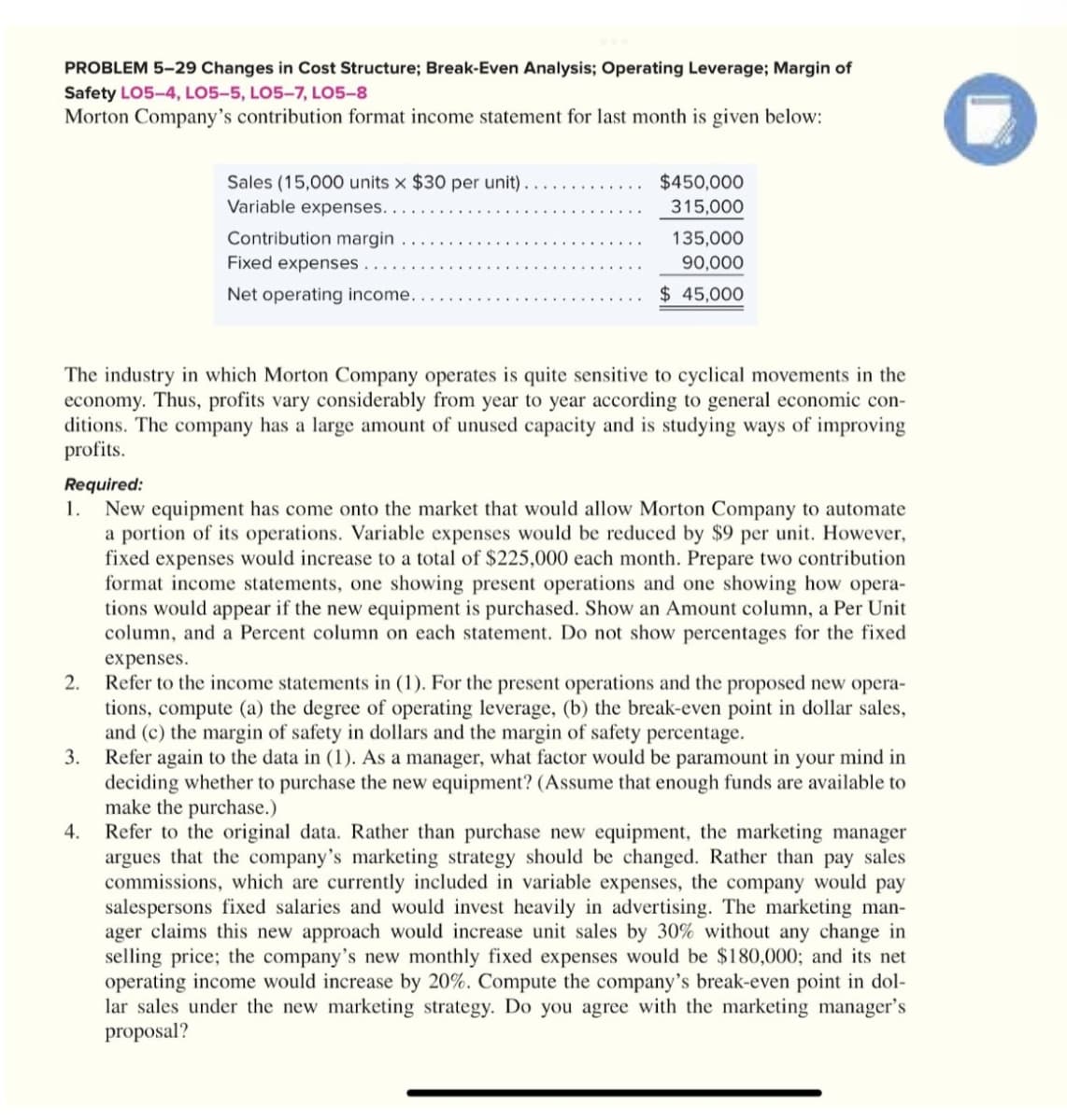 PROBLEM 5-29 Changes in Cost Structure; Break-Even Analysis; Operating Leverage; Margin of
Safety LO5-4, LO5-5, LO5-7, LO5-8
Morton Company's contribution format income statement for last month is given below:
2.
Sales (15,000 units x $30 per unit).
Variable expenses.
Contribution margin
Fixed expenses.
Net operating income...
The industry in which Morton Company operates is quite sensitive to cyclical movements in the
economy. Thus, profits vary considerably from year to year according to general economic con-
ditions. The company has a large amount of unused capacity and is studying ways of improving
profits.
3.
$450,000
315,000
Required:
1.
New equipment has come onto the market that would allow Morton Company to automate
a portion of its operations. Variable expenses would be reduced by $9 per unit. However,
fixed expenses would increase to a total of $225,000 each month. Prepare two contribution
format income statements, one showing present operations and one showing how opera-
tions would appear if the new equipment is purchased. Show an Amount column, a Per Unit
column, and a Percent column on each statement. Do not show percentages for the fixed
expenses.
4.
135,000
90,000
$ 45,000
Refer to the income statements in (1). For the present operations and the proposed new opera-
tions, compute (a) the degree of operating leverage, (b) the break-even point in dollar sales,
and (c) the margin of safety in dollars and the margin of safety percentage.
Refer again to the data in (1). As a manager, what factor would be paramount in your mind in
deciding whether to purchase the new equipment? (Assume that enough funds are available to
make the purchase.)
Refer to the original data. Rather than purchase new equipment, the marketing manager
argues that the company's marketing strategy should be changed. Rather than pay sales
commissions, which are currently included in variable expenses, the company would pay
salespersons fixed salaries and would invest heavily in advertising. The marketing man-
ager claims this new approach would increase unit sales by 30% without any change in
selling price; the company's new monthly fixed expenses would be $180,000; and its net
operating income would increase by 20%. Compute the company's break-even point in dol-
lar sales under the new marketing strategy. Do you agree with the marketing manager's
proposal?