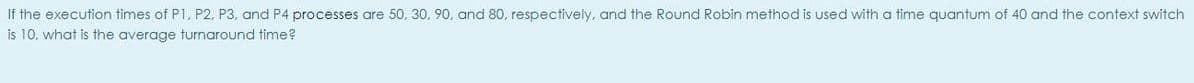 If the execution times of P1, P2, P3, and P4 processes are 50, 30, 90, and 80, respectively, and the Round Robin method is used with a time quantum of 40 and the context switch
is 10. what is the average turnaround time?

