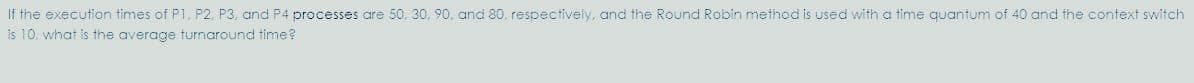 If the execution times of P1, P2, P3, and P4 processes are 50, 30, 90, and 80. respectively, and the Round Robirn method is used with a time quantum of 40 and the context switch
is 10. what is the average turnaround time?
