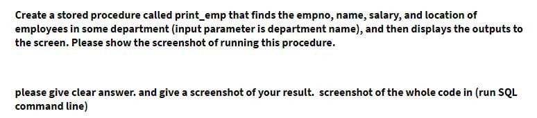 Create a stored procedure called print_emp that finds the empno, name, salary, and location of
employees in some department (input parameter is department name), and then displays the outputs to
the screen. Please show the screenshot of running this procedure.
please give clear answer. and give a screenshot of your result. screenshot of the whole code in (run SQL
command line)
