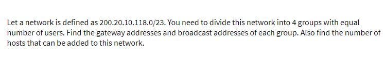 Let a network is defined as 200.20.10.118.0/23. You need to divide this network into 4 groups with equal
number of users. Find the gateway addresses and broadcast addresses of each group. Also find the number of
hosts that can be added to this network.
