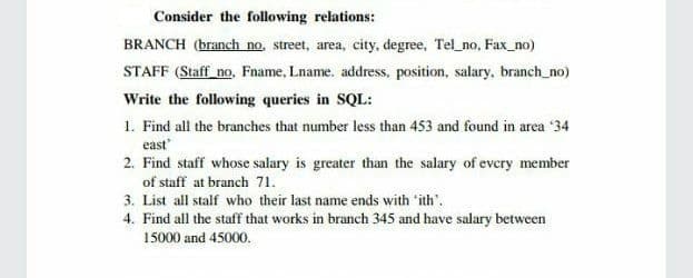 Consider the following relations:
BRANCH (branch no, street, area, city, degree, Tel_no, Fax_no)
STAFF (Staff no, Fname, Lname. address, position, salary, branch_no)
Write the following queries in SQL:
1. Find all the branches that number less than 453 and found in area '34
east
2. Find staff whose salary is greater than the salary of evcry member
of staff at branch 71.
3. List all stalf who their last name ends with ith'.
4. Find all the staff that works in branch 345 and have salary between
15000 and 45000.
