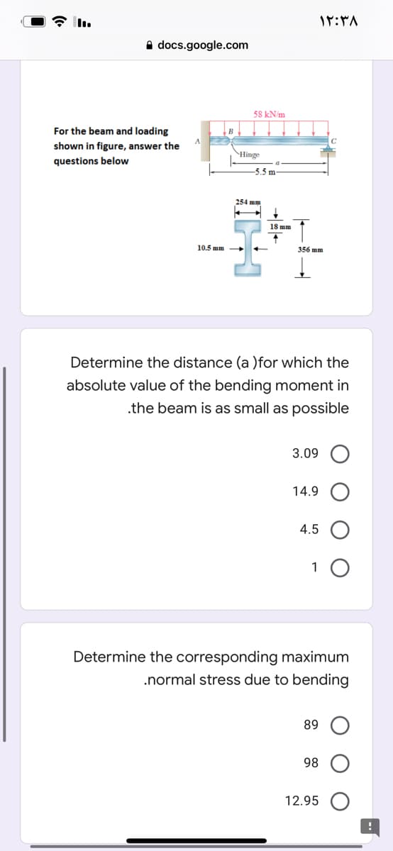 A docs.google.com
58 kN/m
For the beam and loading
shown in figure, answer the
Hinge
questions below
-5.5 m
254 mm
18 mm
10.5 mm
356 mm
Determine the distance (a )for which the
absolute value of the bending moment in
.the beam is as small as possible
3.09
14.9
4.5
1
Determine the corresponding maximum
.normal stress due to bending
89
98
12.95
