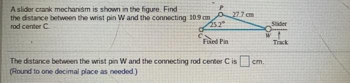 A slider crank mechanism is shown in the figure. Find
the distance between the wrist pin W and the connecting 10.9 cm
rod center C.
P.
27.7 cm
25.2°
Slider
Fixed Pin
Track
The distance between the wrist pin w and the connecting rod center C is
(Round to one decimal place as needed.)
ст.
