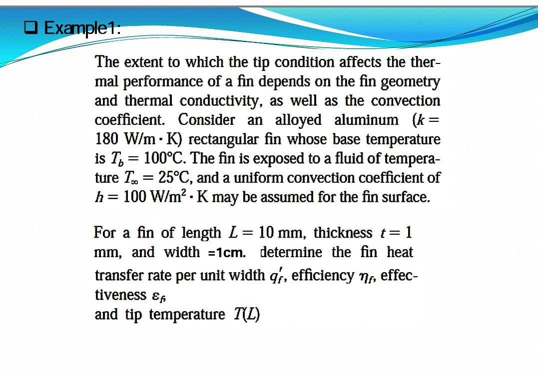 O Example1:
The extent to which the tip condition affects the ther-
mal performance of a fin depends on the fin geometry
and thermal conductivity, as well as the convection
coefficient. Consider an alloyed aluminum (k=
180 W/m • K) rectangular fin whose base temperature
is T, = 100°C. The fin is exposed to a fluid of tempera-
ture T. = 25°C, and a uniform convection coefficient of
h = 100 W/m? .K may be assumed for the fin surface.
For a fin of length L = 10 mm, thickness t=
mm, and width =1cm. determine the fin heat
=D1
transfer rate per unit width qf, efficiency 7, effec-
tiveness ɛ,
and tip temperature T(L)
