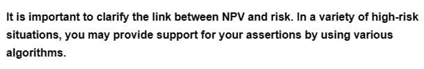 It is important to clarify the link between NPV and risk. In a variety of high-risk
situations, you may provide support for your assertions by using various
algorithms.