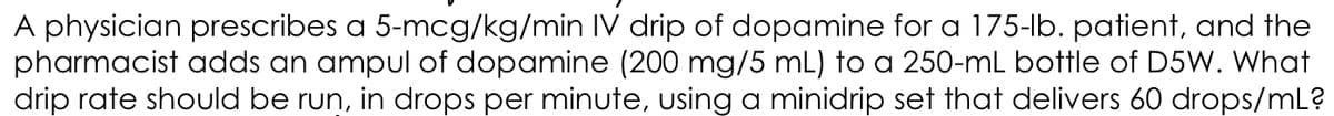 A physician prescribes a 5-mcg/kg/min IV drip of dopamine for a 175-lb. patient, and the
pharmacist adds an ampul of dopamine (200 mg/5 mL) to a 250-mL bottle of D5W. What
drip rate should be run, in drops per minute, using a minidrip set that delivers 60 drops/mL?
