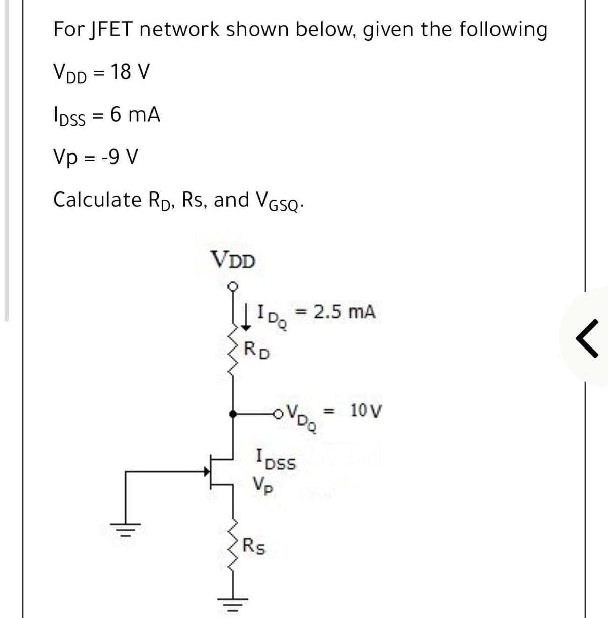 For JFET network shown below, given the following
VDD = 18 V
IDss = 6 mA
Vp = -9 V
Calculate Rp. Rs, and VGso.
VDD
= 2.5 mA
IDa
RD
VDO
10 V
Ipss
Vp
Rs
