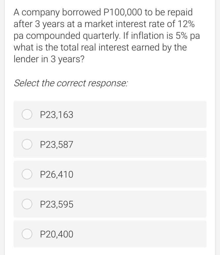 A company borrowed P100,000 to be repaid
after 3 years at a market interest rate of 12%
pa compounded quarterly. If inflation is 5% pa
what is the total real interest earned by the
lender in 3 years?
Select the correct response:
O P23,163
O P23,587
O P26,410
O P23,595
O P20,400
