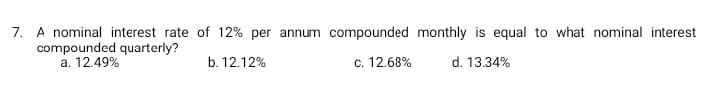 7. A nominal interest rate of 12% per annum compounded monthly is equal to what nominal interest
compounded quarterly?
a. 12.49%
b. 12.12%
c. 12.68%
d. 13.34%
