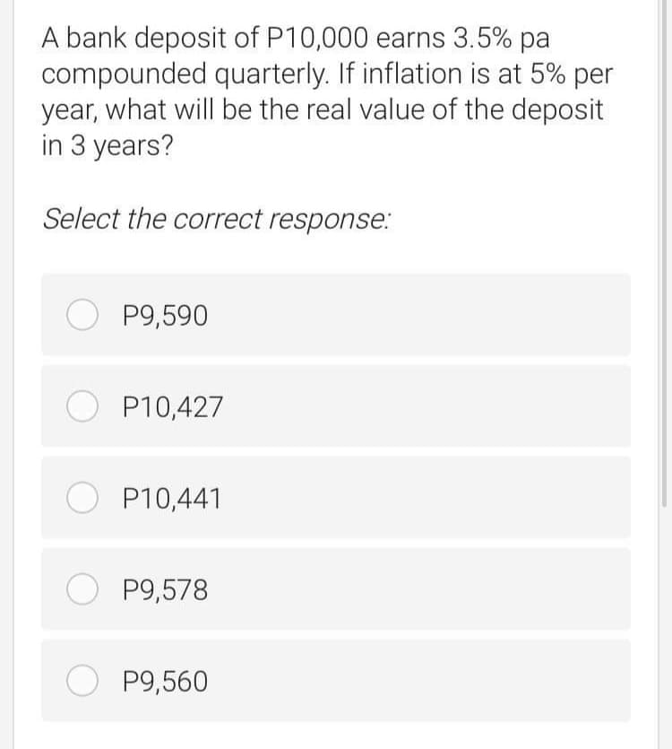 A bank deposit of P10,000 earns 3.5% pa
compounded quarterly. If inflation is at 5% per
year, what will be the real value of the deposit
in 3 years?
Select the correct response:
O P9,590
O P10,427
O P10,441
O P9,578
O P9,560
