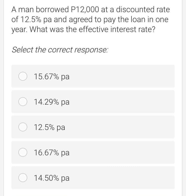 A man borrowed P12,000 at a discounted rate
of 12.5% pa and agreed to pay the loan in one
year. What was the effective interest rate?
Select the correct response:
O 15.67% pa
O 14.29% pa
O 12.5% pa
O 16.67% pa
O 14.50% pa
