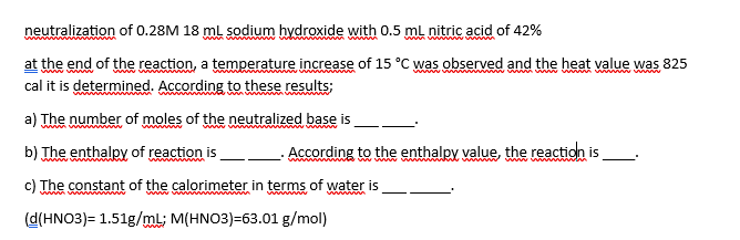 neutralization of 0.28M 18 mL sodium hydroxide with 0.5 mL nitric acid of 42%
at the end of the reaction, a temperature increase of 15 °C was observed and the heat value was 825
cal it is determined. According to these results;
a) The number of moles of the neutralized base is
b) The enthalpy of reaction is
c) The constant of the calorimeter in terms of water is
www
(d(HNO3)= 1.51g/mL; M(HNO3)=63.01 g/mol)
www.w
According to the enthalpy value, the reaction is