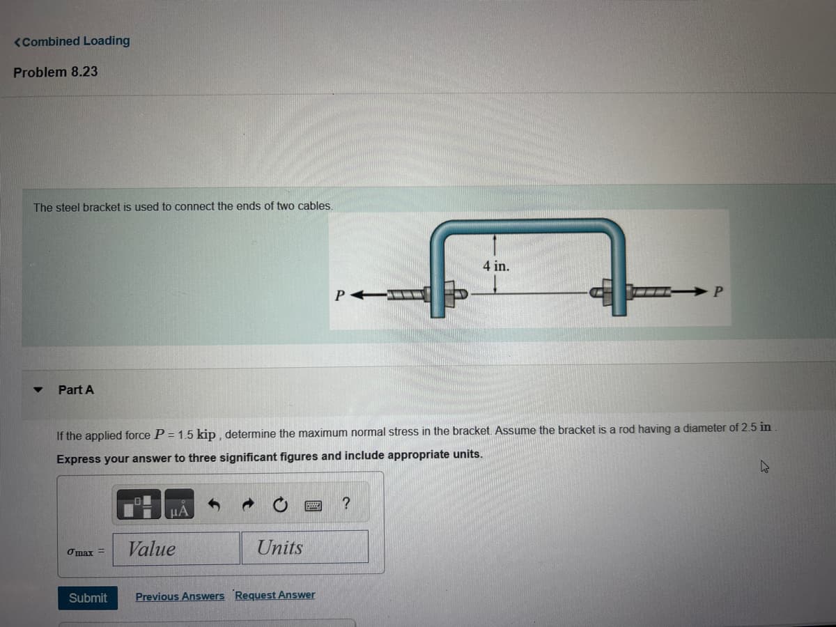 <Combined Loading
Problem 8.23
The steel bracket is used to connect the ends of two cables.
Part A
4 in.
PA
P
If the applied force P = 1.5 kip, determine the maximum normal stress in the bracket. Assume the bracket is a rod having a diameter of 2.5 in
Express your answer to three significant figures and include appropriate units.
ΜΑ
?
σmax=
Value
Units
Submit
Previous Answers Request Answer