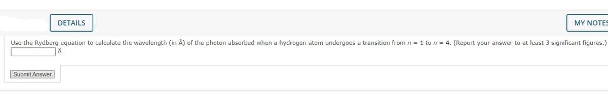 DETAILS
MY NOTES
Use the Rydberg equation to calculate the wavelength (in Å) of the photon absorbed when a hydrogen atom undergoes a transition from n = 1 to n = 4. (Report your answer to at least 3 significant figures.)
Submit Answer
