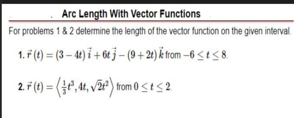 Arc Length With Vector Functions
For problems 1 & 2 determine the length of the vector function on the given interval.
1. ř (t) = (3 – 4t) i + 6t j – (9 + 2t) k from -6<t< 8.
%3D
2. ř (t) = (t", 4t, v/2t²) from 0 <t< 2.
%3D
