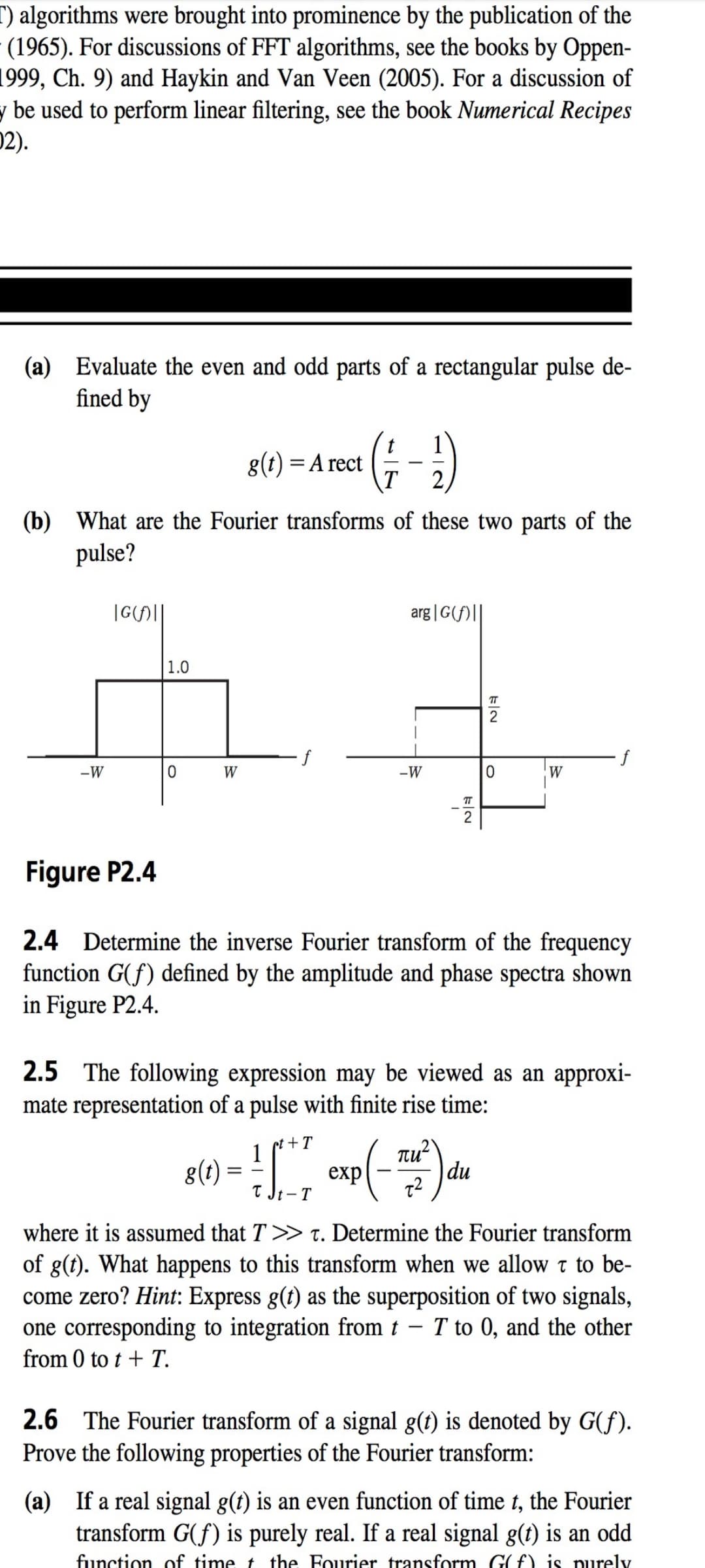 T) algorithms were brought into prominence by the publication of the
- (1965). For discussions of FFT algorithms, see the books by Oppen-
1999, Ch. 9) and Haykin and Van Veen (2005). For a discussion of
y be used to perform linear filtering, see the book Numerical Recipes
02).
(a) Evaluate the even and odd parts of a rectangular pulse de-
fined by
g(t) = A rect
2
(b) What are the Fourier transforms of these two parts of the
pulse?
|G(H||
arg |G(f)||
1.0
2
-W
W
-W
W
T
2
Figure P2.4
2.4 Determine the inverse Fourier transform of the frequency
function G(f) defined by the amplitude and phase spectra shown
in Figure P2.4.
2.5 The following expression may be viewed as an approxi-
mate representation of a pulse with finite rise time:
pt + T
Tu?
du
1
g(t):
exp
where it is assumed that T >> T. Determine the Fourier transform
of g(t). What happens to this transform when we allow t to be-
come zero? Hint: Express g(t) as the superposition of two signals,
one corresponding to integration from t – T to 0, and the other
from 0 to t + T.
2.6 The Fourier transform of a signal g(t) is denoted by G(f).
Prove the following properties of the Fourier transform:
(a) If a real signal g(t) is an even function of time t, the Fourier
transform G(f) is purely real. If a real signal g(t) is an odd
function of time t the Fourier transform G(f) is purely
