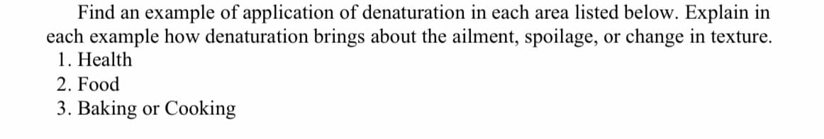 Find an example of application of denaturation in each area listed below. Explain in
each example how denaturation brings about the ailment, spoilage, or change in texture.
1. Health
2. Food
3. Baking or Cooking
