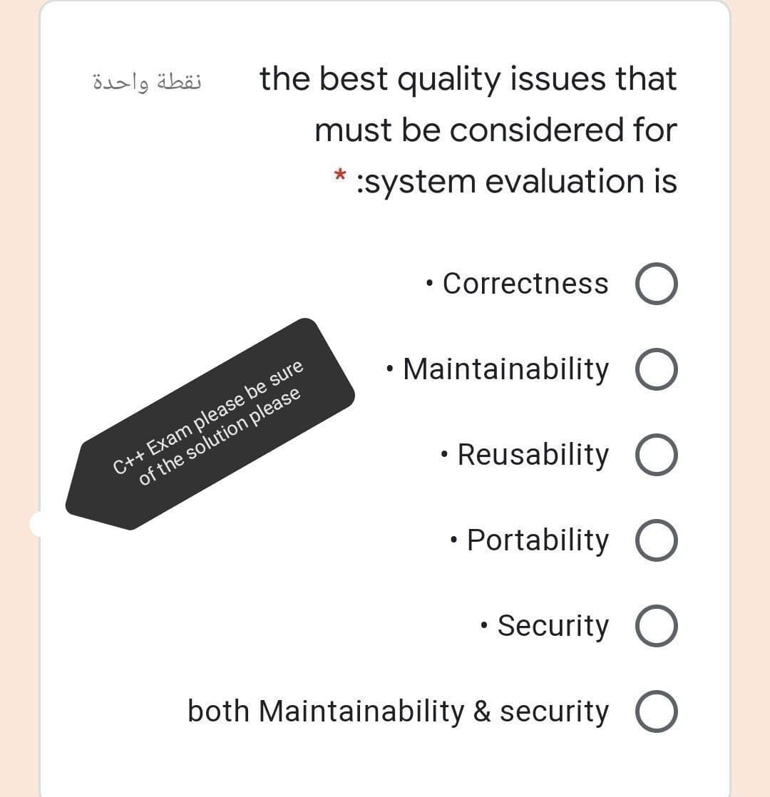 نقطة واحدة
the best quality issues that
must be considered for
:system evaluation is
Correctness O
C++ Exam please be sure
of the solution please
Maintainability O
Reusability O
Portability O
Security O
both Maintainability & security O
