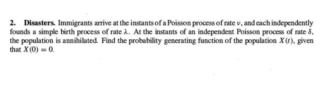 2. Disasters. Immigrants arrive at the instants of a Poisson process of rate v, and each independently
founds a simple birth process of rate λ. At the instants of an independent Poisson process of rate 8,
the population is annihilated. Find the probability generating function of the population X(t), given
that X (0) = 0.