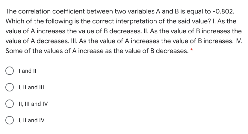 The correlation coefficient between two variables A and B is equal to -0.802.
Which of the following is the correct interpretation of the said value? I. As the
value of A increases the value of B decreases. II. As the value of B increases the
value of A decreases. IlI. As the value of A increases the value of B increases. IV.
Some of the values of A increase as the value of B decreases. *
I and II
I, Il and III
II, III and IV
I, Il and IV
