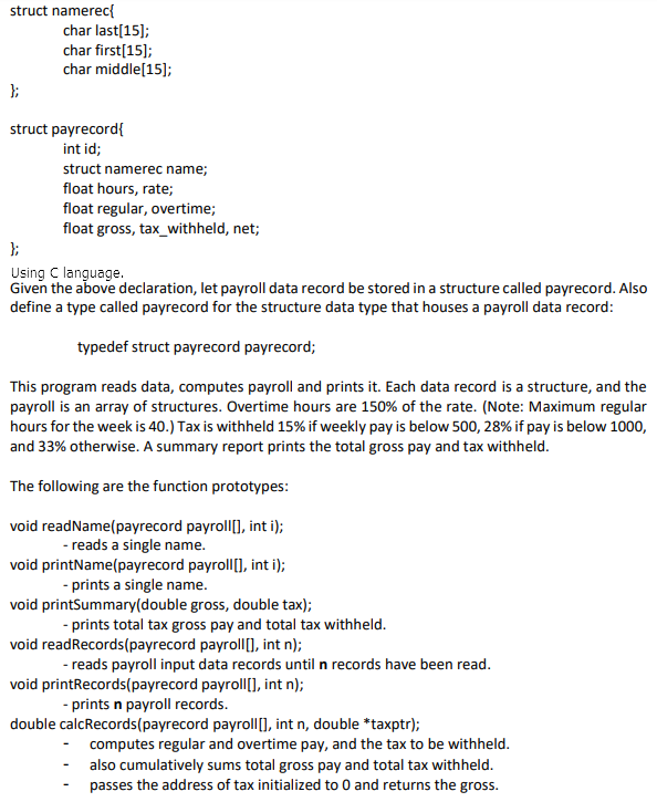 struct namerec{
char last[15];
char first[15];
char middle[15];
};
struct payrecord{
int id;
struct namerec name;
float hours, rate;
float regular, overtime;
float gross, tax_withheld, net;
};
Using C language.
Given the above declaration, let payroll data record be stored in a structure called payrecord. Also
define a type called payrecord for the structure data type that houses a payroll data record:
typedef struct payrecord payrecord;
This program reads data, computes payroll and prints it. Each data record is a structure, and the
payroll is an array of structures. Overtime hours are 150% of the rate. (Note: Maximum regular
hours for the week is 40.) Tax is withheld 15% if weekly pay is below 500, 28% if pay is below 1000,
and 33% otherwise. A summary report prints the total gross pay and tax withheld.
The following are the function prototypes:
void readName(payrecord payroll[], int i);
- reads a single name.
void printName(payrecord payroll[], int i);
- prints a single name.
void printSummary(double gross, double tax);
- prints total tax gross pay and total tax withheld.
void readRecords(payrecord payroll), int n);
- reads payroll input data records until n records have been read.
void printRecords(payrecord payroll[], int n);
- prints n payroll records.
double calcRecords(payrecord payroll), int n, double *taxptr);
computes regular and overtime pay, and the tax to be withheld.
also cumulatively sums total gross pay and total tax withheld.
passes the address of tax initialized to 0 and returns the gross.
