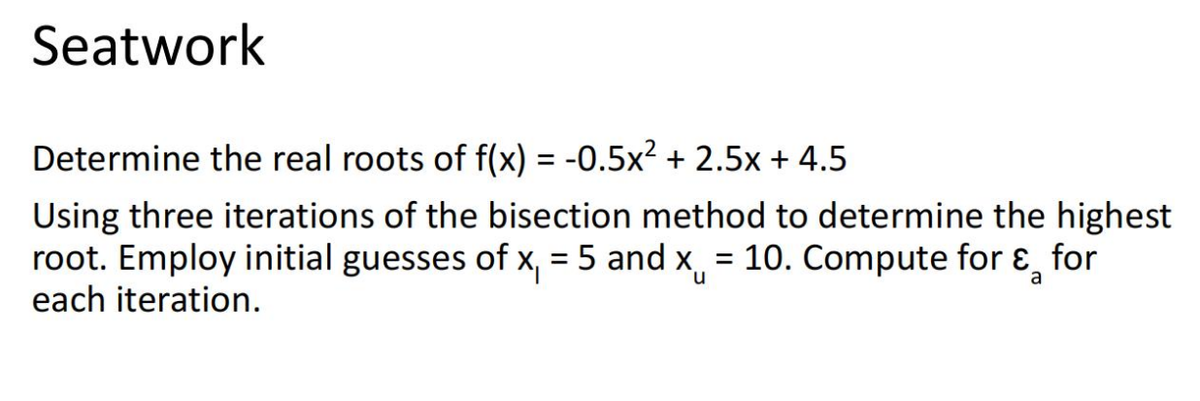 Seatwork
Determine the real roots of f(x) = -0.5x² + 2.5x + 4.5
%3D
Using three iterations of the bisection method to determine the highest
root. Employ initial guesses of x, = 5 and x = 10. Compute for ɛ, for
each iteration.
%3D
n.
a
