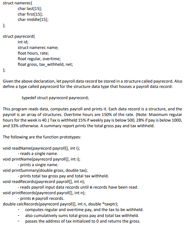 struct namerec{
char last[15];
char first[15];
char middle[15];
};
struct payrecord{
int id;
struct namerec name;
float hours, rate;
float regular, overtime;
float gross, tax_withheld, net;
Given the above declaration, let payroll data record be stored in a structure called payrecord. Also
define a type called payrecord for the structure data type that houses a payroll data record:
typedef struct payrecord payrecord;
This program reads data, computes payroll and prints it. Each data record is a structure, and the
payroll is an array of structures. Overtime hours are 150% of the rate. (Note: Maximum regular
hours for the week is 40.) Tax is withheld 15% if weekly pay is below 500, 28% if pay is below 1000,
and 33% otherwise. A summary report prints the total gross pay and tax withheld.
The following are the function prototypes:
void readName(payrecord payroll[], int i);
- reads a single name.
void printName(payrecord payroll[], int i);
- prints a single name.
void printSummary(double gross, double tax);
- prints total tax gross pay and total tax withheld.
void readRecords(payrecord payroll), int n);
- reads payroll input data records until n records have been read.
void printRecords(payrecord payroll[], int n);
- prints n payroll records.
double calcRecords(payrecord payroll), int n, double *taxptr);
computes regular and overtime pay, and the tax to be withheld.
also cumulatively sums total gross pay and total tax withheld.
passes the address of tax initialized to 0 and returns the gross.
