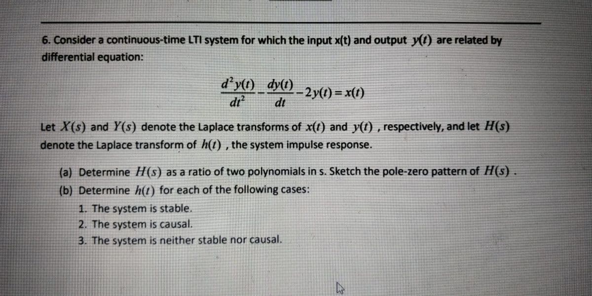 6. Consider a continuous-time LTI system for which the input x(t) and output y() are related by
differential equation:
d'y(1) dy(t)
di?
-2y(1) = x(1)
dt
Let X(s) and Y(s) denote the Laplace transforms of x(t) and y(t) , respectively, and let H(s)
denote the Laplace transform of h(t) , the system impulse response.
(a) Determine H(s) as a ratio of two polynomials in s. Sketch the pole-zero pattern of H(s)..
(b) Determine h(t) for each of the following cases:
1. The system is stable.
2. The system is causal.
3. The system is neither stable nor causal.
