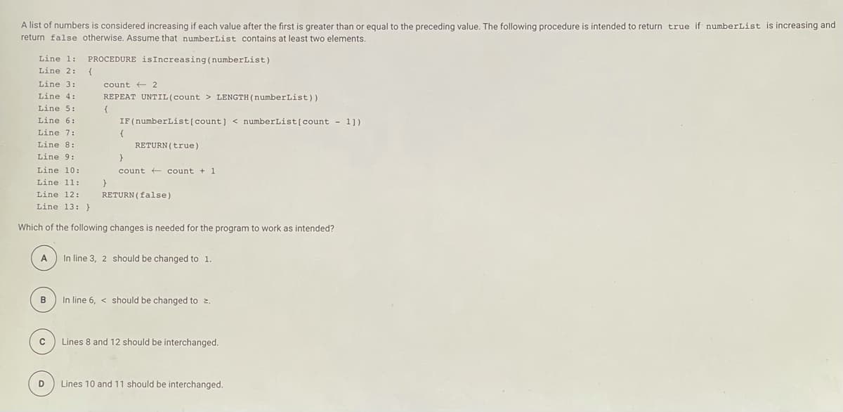 A list of numbers is considered increasing if each value after the first is greater than or equal to the preceding value. The following procedure is intended to return true if numberList is increasing and
return false otherwise. Assume that numberList contains at least two elements.
Line 1:
PROCEDURE isIncreasing (numberList)
Line 2:
Line 3:
count + 2
Line 4:
REPEAT UNTIL(count > LENGTH(numberList))
Line 5:
{
Line 6:
IF(numberList[count] < numberList[count - 1])
Line 7:
{
Line 8:
RETURN (true)
Line 9:
Line 10:
count + count + 1
Line 11:
Line 12:
RETURN (false)
Line 13: }
Which of the following changes is needed for the program to work as intended?
A
In line 3, 2 should be changed to 1.
B
In line 6, < should be changed to 2.
C
Lines 8 and 12 should be interchanged.
Lines 10 and 11 should be interchanged.
