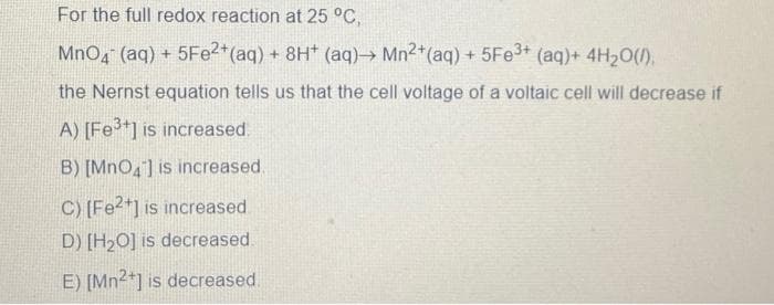 For the full redox reaction at 25 °C,
MnO4 (aq) + 5Fe2+ (aq) + 8H+ (aq)→→ Mn2+ (aq) + 5Fe3+ (aq) + 4H₂O(l),
the Nernst equation tells us that the cell voltage of a voltaic cell will decrease if
A) [Fe³+] is increased.
B) [MnO4] is increased.
C) [Fe2+] is increased
D) [H₂O] is decreased.
E) [Mn2+] is decreased.