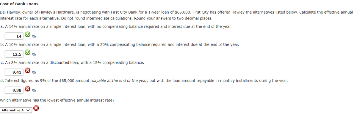 Cost of Bank Loans
Del Hawley, owner of Hawley's Hardware, is negotiating with First City Bank for a 1-year loan of $65,000. First City has offered Hawley the alternatives listed below. Calculate the effective annual
interest rate for each alternative. Do not round intermediate calculations. Round your answers to two decimal places.
a. A 14% annual rate on a simple interest loan, with no compensating balance required and interest due at the end of the year.
14
b. A 10% annual rate on a simple interest loan, with a 20% compensating balance required and interest due at the end of the year.
12.5
c. An 8% annual rate on a discounted loan, with a 15% compensating balance.
9.41
%
9.38
%
d. Interest figured as 9% of the $65,000 amount, payable at the end of the year, but with the loan amount repayable in monthly installments during the year.
Alternative A V
%
%
Which alternative has the lowest effective annual interest rate?