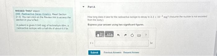 MISSED THIS? Watch
WE Radioactive Decay Kinetics, Read Section
21.6. You can click on the Review link to access the
section in your eText
A patent is given 0.045 mg of technetium-99m, a
radioactive isotope with a half-ife of about 6.0 hr.
Part A
How long does it take for the radioactive isotope to decay to 3.2 x 10 mg? (Assume the nuclide is not excreted
from the body)
Express your answer using two significant figures.
Submit
AX
→
Previous Answers Request Answer
?
hr