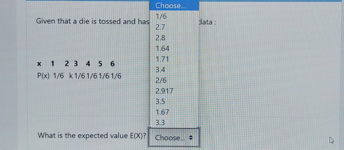 Choose...
1/6
Given that a die is tossed and has
2.7
data :
2.8
1.64
1.71
х 1
2 3 4 5 6
3.4
P(x) 1/6 k1/61/6 1/6 1/6
2/6
2.917
3.5
1.67
3.3
What is the expected value E(X)?
Choose...
