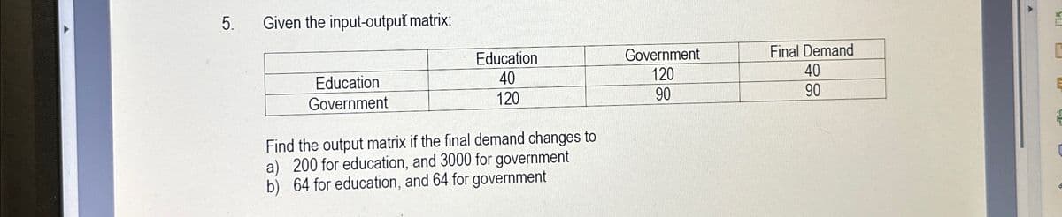 5.
Given the input-output matrix:
Education
Education
40
Government
120
Final Demand
40
Government
120
90
90
Find the output matrix if the final demand changes to
a) 200 for education, and 3000 for government
b) 64 for education, and 64 for government