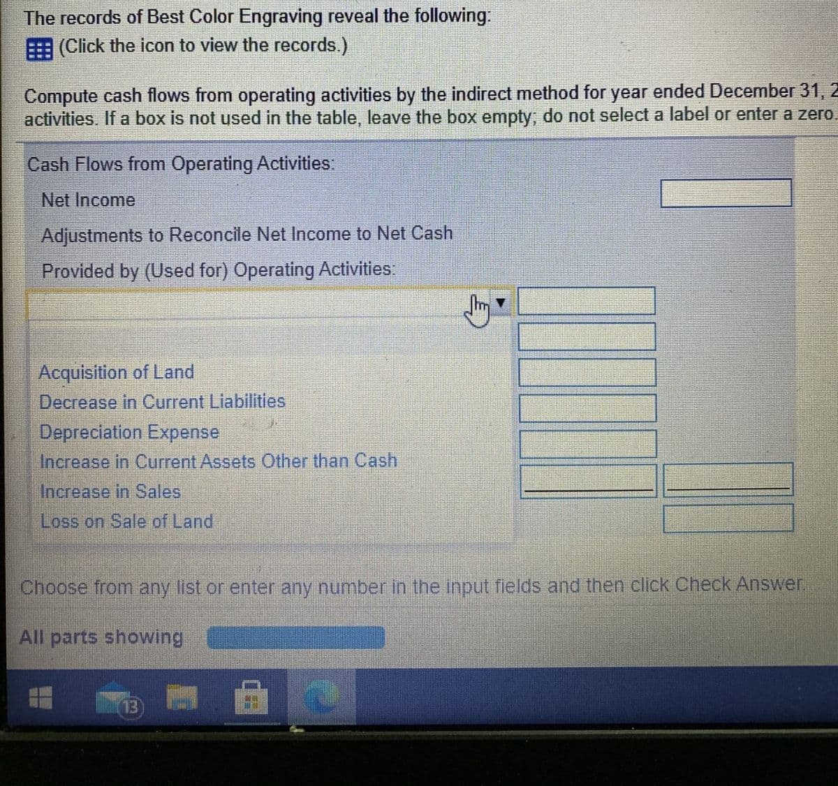 The records of Best Color Engraving reveal the following.
(Click the icon to view the records.)
Compute cash flows from operating activities by the indirect method for year ended December 31, 2
activities. If a box is not used in the table, leave the box empty; do not select a label or enter a zero.
Cash Flows from Operating Activities
Net Income
Adjustments to Reconcile Net Income to Net Cash
Provided by (Used for) Operating Activities:
Acquisition of Land
Decrease in Current Liabilities
Depreciation Expense
Increase in Current Assets Other than Cash
Increase in Sales
Loss on Sale of Land
Choose from any list or enter any number in the input fields and then click Check Answer,
All parts showing
13
