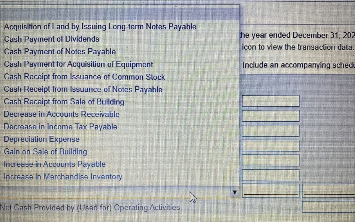 Acquisition of Land by Issuing Long-term Notes Payable
Cash Payment of Dividends
Cash Payment of Notes Payable
Cash Payment for Acquisition of Equipment
Cash Receipt from Issuance of Common Stock
Cash Receipt from Issuance of Notes Payable
Cash Receipt from Sale of Building
Decrease in Accounts Receivable
Decrease in Income Tax Payable
he year ended December 31, 202
icon to view the transaction data.
Include an accompanying schedu
Depreciation Expense
Gain on Sale of Building
Increase in Accounts Payable
Increase in Merchandise Inventory
Net Cash Provided by (Used for) Operating Activities
