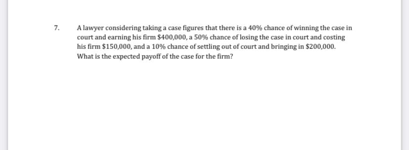 7.
A lawyer considering taking a case figures that there is a 40% chance of winning the case in
court and earning his firm $400,000, a 50% chance of losing the case in court and costing
his firm $150,000, and a 10% chance of settling out of court and bringing in $200,000.
What is the expected payoff of the case for the firm?
