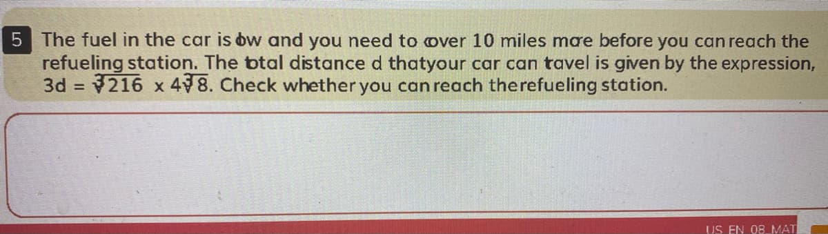 5 The fuel in the car is bw and you need to over 10 miles mae before you can reach the
refueling station. The btal distance d thatyour car can tavel is given by the expression,
3d = 216 x 498. Check whether you can reach therefueling station.
US EN 08 MAT
