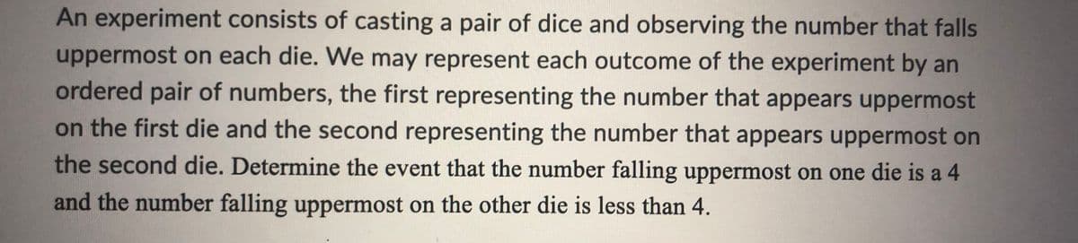 An experiment consists of casting a pair of dice and observing the number that falls
uppermost on each die. We may represent each outcome of the experiment by an
ordered pair of numbers, the first representing the number that appears uppermost
on the first die and the second representing the number that appears uppermost on
the second die. Determine the event that the number falling uppermost on one die is a 4
and the number falling uppermost on the other die is less than 4.
