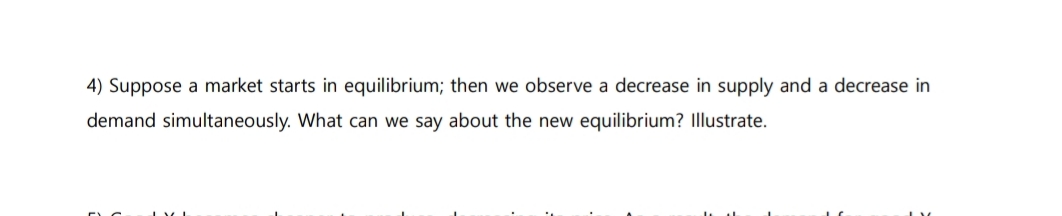 4) Suppose a market starts in equilibrium; then we observe a decrease in supply and a decrease in
demand simultaneously. What can we say about the new equilibrium? Illustrate.
