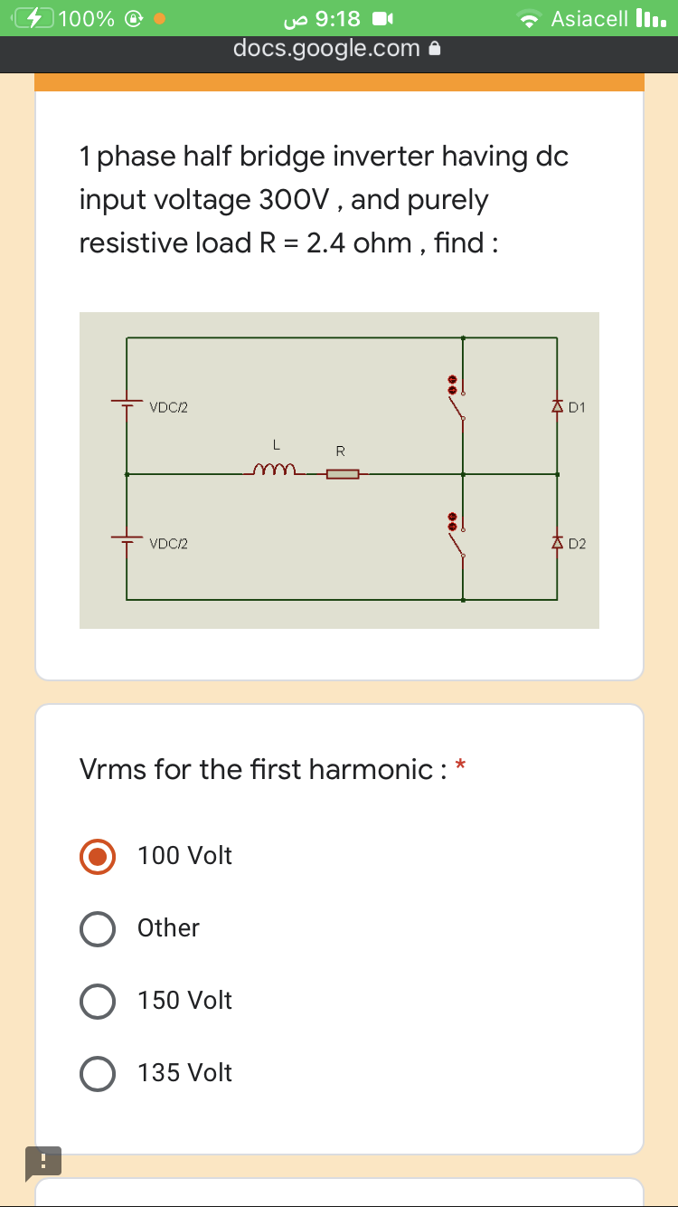 100% ©
uo 9:18 1
• Asiacell Ilı.
docs.google.com a
1 phase half bridge inverter having dc
input voltage 3ooV , and purely
resistive loadR = 2.4 ohm , find :
VDC/2
A D1
R
VDC/2
A D2
Vrms for the first harmonic:*
100 Volt
Other
O 150 Volt
O 135 Volt
