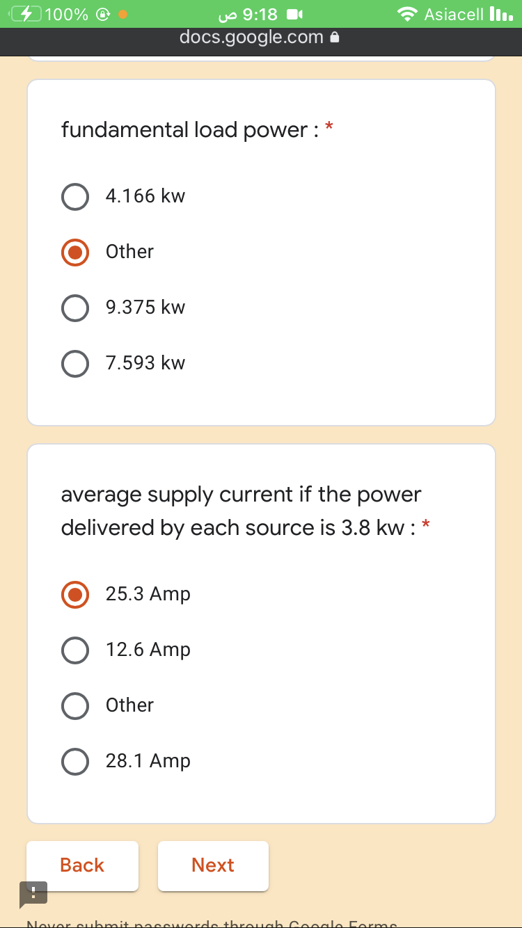 100% O
uo 9:18 1
Asiacell lln.
docs.google.com a
fundamental load power : *
O 4.166 kw
Other
O 9.375 kw
O 7.593 kw
average supply current if the power
delivered by each source is 3.8 kw : *
25.3 Amp
12.6 Amp
Other
28.1 Amp
Вack
Next
Nover cubmit passi
orde threuah Cooale Forme
