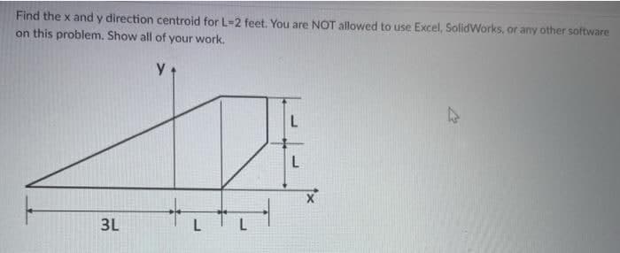 Find the x and y direction centroid for L-2 feet. You are NOT allowed to use Excel, SolidWorks, or any other software
on this problem. Show all of your work.
47
3L
