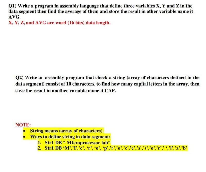 Q1) Write a program in assembly language that define three variables X, Y and Z in the
data segment then find the average of them and store the result in other variable name it
AVG.
X, Y, Z, and AVG are word (16 bits) data length.
Q2) Write an assembly program that check a string (array of characters defined in the
data segment) consist of 10 characters, to find how many capital letters in the array, then
save the result in another variable name it CAP.
NOTE:
• String means (array of characters).
• Ways to define string in data segment:
1. Strl DB " MIcroprocessor lab“
2. Strl DB 'M','I','c', 'r', 'o', 'p','r','o
T,'a','b'
