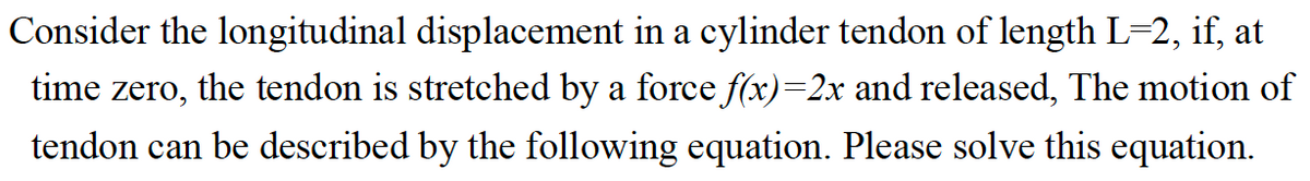 Consider the longitudinal displacement in a cylinder tendon of length L-2, if, at
the tendon is stretched by a force f(x)=2x and released, The motion of
time zero,
tendon can be described by the following equation. Please solve this equation.
