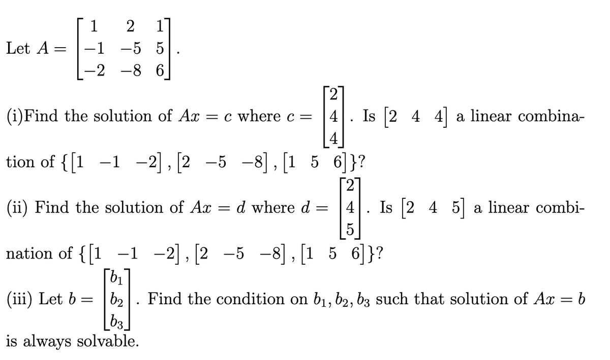 Let A
=
1
-1
-2
2
-5 5
150
.
-8 6
2
4. Is [2 4 4] a linear combina-
4
tion of {[1 -1 -2], [2 -5 -8], [156]}?
(iii) Let b =
(i)Find the solution of Ax = c where c =
(ii) Find the solution of Ax d where d =
=
[2]
4. Is [2 4 5] a linear combi-
5
nation of {[1 -1 -2], [2 -5 -8],[156]}?
b₁
b2
b3
is always solvable.
Find the condition on b₁,b2, b3 such that solution of Ax
=
b